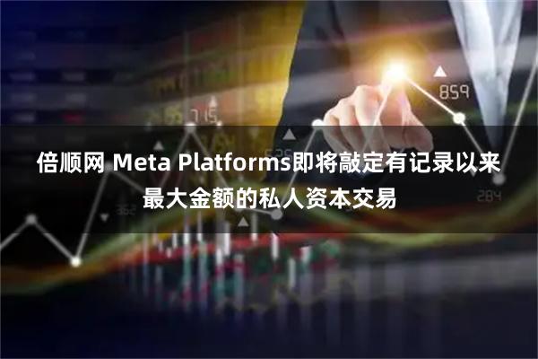 倍顺网 Meta Platforms即将敲定有记录以来最大金额的私人资本交易