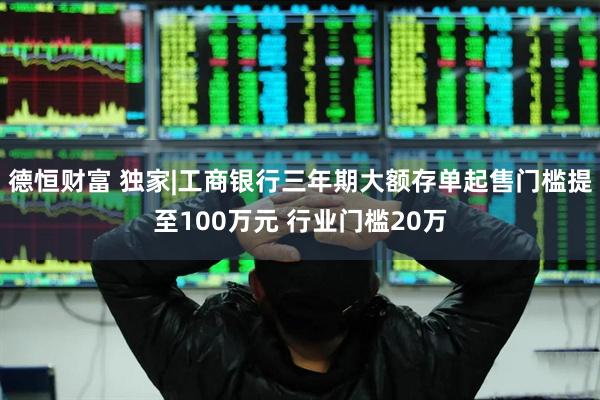 德恒财富 独家|工商银行三年期大额存单起售门槛提至100万元 行业门槛20万