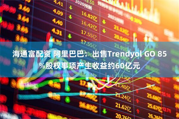 海通富配资 阿里巴巴：出售Trendyol GO 85%股权事项产生收益约60亿元
