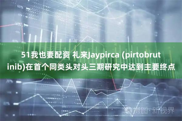 51我也要配资 礼来Jaypirca (pirtobrutinib)在首个同类头对头三期研究中达到主要终点