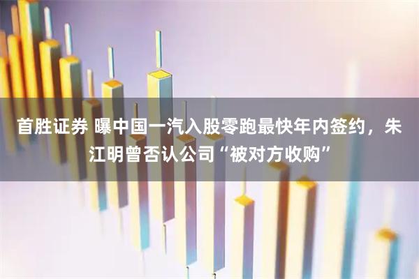 首胜证券 曝中国一汽入股零跑最快年内签约，朱江明曾否认公司“被对方收购”
