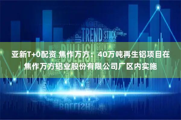 亚新T+0配资 焦作万方：40万吨再生铝项目在焦作万方铝业股份有限公司厂区内实施