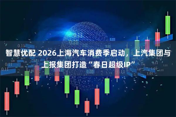 智慧优配 2026上海汽车消费季启动,上汽集团与上报集团打造“春日超级IP”