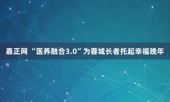 嘉正网 “医养融合3.0”为蓉城长者托起幸福晚年
