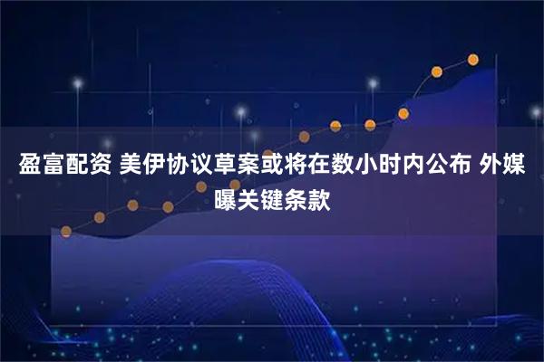 盈富配资 美伊协议草案或将在数小时内公布 外媒曝关键条款