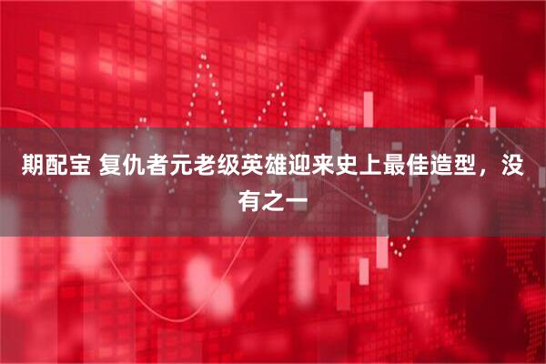 期配宝 复仇者元老级英雄迎来史上最佳造型，没有之一